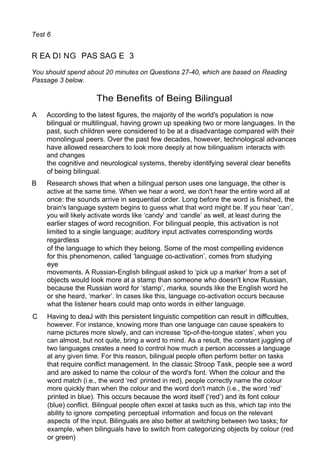 Test 6
R EA DI NG PAS SAG E 3
You should spend about 20 minutes on Questions 27-40, which are based on Reading
Passage 3 below.
The Benefits of Being Bilingual
A According to the latest figures, the majority of the world's population is now
bilingual or multilingual, having grown up speaking two or more languages. In the
past, such children were considered to be at a disadvantage compared with their
monolingual peers. Over the past few decades, however, technological advances
have allowed researchers to look more deeply at how bilingualism interacts with
and changes
the cognitive and neurological systems, thereby identifying several clear benefits
of being bilingual.
B Research shows that when a bilingual person uses one language, the other is
active at the same time. When we hear a word, we don't hear the entire word all at
once: the sounds arrive in sequential order. Long before the word is finished, the
brain's language system begins to guess what that word might be. If you hear ‘can’,
you will likely activate words like ‘candy’ and ‘candle’ as well, at least during the
earlier stages of word recognition. For bilingual people, this activation is not
limited to a single language; auditory input activates corresponding words
regardless
of the language to which they belong. Some of the most compelling evidence
for this phenomenon, called ‘language co-activation’, comes from studying
eye
movements. A Russian-English bilingual asked to ‘pick up a marker’ from a set of
objects would look more at a stamp than someone who doesn't know Russian,
because the Russian word for ‘stamp’, marka, sounds like the English word he
or she heard, ‘marker’. In cases like this, language co-activation occurs because
what the listener hears could map onto words in either language.
C Having to deaJ with this persistent linguistic competition can result in difficulties,
however. For instance, knowing more than one language can cause speakers to
name pictures more slowly, and can increase ‘tip-of-the-tongue states’, when you
can almost, but not quite, bring a word to mind. As a result, the constant juggling of
two languages creates a need to control how much a person accesses a language
at any given time. For this reason, bilingual people often perform better on tasks
that require conflict management. In the classic Stroop Task, people see a word
and are asked to name the colour of the word's font. When the colour and the
word match (i.e., the word ‘red’ printed in red), people correctly name the colour
more quickly than when the colour and the word don't match (i.e., the word ‘red’
printed in blue). This occurs because the word itself (‘red’) and its font colour
(blue) conflict. Bilingual people often excel at tasks such as this, which tap into the
ability to ignore competing perceptual information and focus on the relevant
aspects of the input. Bilinguals are also better at switching between two tasks; for
example, when bilinguals have to switch from categorizing objects by colour (red
or green)
 