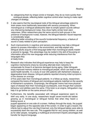 Reading
to categorizing them by shape (circle or triangle), they do so more quickly than
orolingual people, reflecting better cognitive control when having to make rapid
changes of strategy.
D It also seems that the neurological roots of the bilingual advantage extend to
brain areas more traditionally associated with sensory processing. When
monolingual az d bilingual adolescents listen to simple speech sounds without
any intervening background noise, they show highly similar brain stem
responses. When researchers play the same sound to both groups in the
presence of background n«oise, however, the bilingual listeners' neural response
is considerably larger,
reflecting better encoding of the sound's fundamental frequency, a feature of
sound cl osely related to pitch perception.
E Such improvements in cognitive and sensory processing may help a bilingual
person to process information in the environment, and help explain why
bilingual adults acquire a third language better than monolingual adults master
a second la nguage. This advantage may be rooted in the skill of focussing on
information aDout the new language while reducing interference from the
languages they
al ready know.
F Research also indicates that bilingual experience may help to keep the
cognitive mechanisms sharp by recruiting alternate brain networks to
compensate for those th at become damaged during aging. Older bilinguals
enjoy improved memory relative to monolingual people, which can lead to real-
world health benefits. In a study of over 200 patients with Alzheimer's disease, a
degenerative brain disease, bilingual patients reported showing initial symptoms
of the disease an average
of five years later than monolingual patients. In a follow-up study, researchers
compared the brains of bilingual and monolingual patients matched on the severity
of Alzheimer's symptoms. Surprisingly, the bilinguals' brains had more physical
signs of disease than their monolingual counterparts, even though their outward
behaviour and abilities were the same. If the brain is an engine, bilingualism may
help it to go farther on the same amount of fuel.
Furthermore, the benefits associated with bilingual experience seem to
start very early. In one study, researchers taught seven-month-old babies
growing up in monolingual or bilingual homes that when they heard a
tinkling sound, a
puppet appeared on one side of a screen. Halfway through the study, the puppet
began appearing on the opposite side of the screen. In order to get a reward, the
infants had to adjust the rule they'd learned; only the bilingual babies were able to
successfully learn the new rule. This suggests that for very young children, as well
as for older people, navigating a multilingual environment imparts advantages that
transfer far beyond language.
 