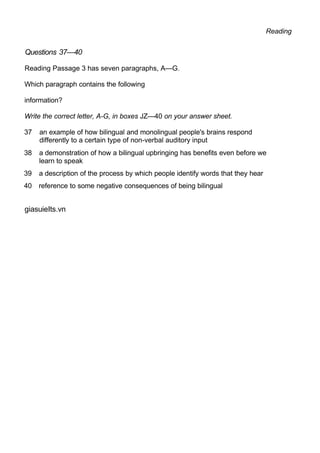 Reading
Questions 37—40
Reading Passage 3 has seven paragraphs, A—G.
Which paragraph contains the following
information?
Write the correct letter, A-G, in boxes JZ—40 on your answer sheet.
37 an example of how bilingual and monolingual people's brains respond
differently to a certain type of non-verbal auditory input
38 a demonstration of how a bilingual upbringing has benefits even before we
learn to speak
39 a description of the process by which people identify words that they hear
40 reference to some negative consequences of being bilingual
giasuieIts.vn
 