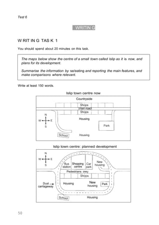 The maps below show the centre of a small town called lslip as it is now, and
plans for its development.
Summarise the information by se/eating and reporting the main features, and
make comparisons where relevant.
Test 6
WRITIN G
W RIT IN G TAS K 1
You should spend about 20 minutes on this task.
Write at least 150 words.
Islip town centre now
Countryside
Shops
Vlain roacl
Shops
Housing
Housing
lslip town centre: planned development
50
Housing
Park
New
housing
Housing
Dual
carriageway
Shopping
centre
Pedestrians one
 