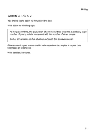 At the present lime, fhe population of some countries includes a relatively large
number of young adults, compared with the number of older peop/e.
Do he ar/vantages of this situation outweigh the disadvantages?
Writing
WRITIN G TAS K 2
You should spend about 40 minutes on this task.
Write about the following topic:
Give reasons for your answer and include any relevant examples from your own
knowledge or experience.
Write at least 250 words.
51
 
