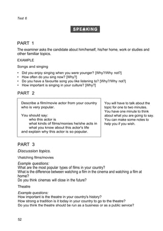 Test 6
PART 1
The examiner asks the candidate about him/herself, his/her home, work or studies and
other familiar topics.
EXAMPLE
Songs and singing
• Did you enjoy singing when you were younger? [Why?/Why not?]
• How often do you sing now? [Why?]
• Do you have a favourite song you like listening to? [Why?/Why not?j
• How important is singing in your culture? [Why?]
PART 2
You will have to talk about the
topic for one to two minutes.
You have one minute to think
about what you are going to say.
You can make some notes to
help you if you wish.
PART 3
Discussion topics.
/hatching films/movies
Example questions:
What are the most popular types of films in your country?
What is the difference between watching a film in the cinema and watching a film at
home?
Do you think cinemas will close in the future?
Theatre
Example questions:
How important is the theatre in your country's history?
How strong a tradition is it today in your country to go to the theatre?
Do you think the theatre should be run as a business or as a public service?
52
Describe a film/movie actor from your country
who is very popular.
You should say:
who this actor is
what kinds of films/monies he/she acts in
what you know about this actor's life
and explain why this actor is so popular.
 