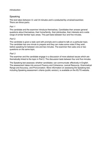 Introduction
Speaking
This test takes between 11 and 14 minutes and is conducted by a trained examiner.
There are three parts:
Part 1
The candidate and the examiner introduce themselves. Candidates then answer general
questions about themselves, their home/family, their job/studies, their interests and a wide
range of similar familiar topic areas. This part lasts between four and five minutes.
Part 2
The candidate is given a task card with prompts and is asked to talk on a particular topic.
The candidate has one minute to prepare and they can make some notes if they wish,
before speaking for between one and two minutes. The examiner then asks one or two
questions on the same topic.
Pad 3
The examiner and the candidate engage in a discussion of more abstract issues which are
thematically linked to the topic in Part 2. The discussion lasts between four and five minutes.
The Speaking test assesses whether candidates can communicate effectively in English.
The assessment takes into account Fluency and Coherence, Lexical Resource, Grammatical
Range and Accuracy, and Pronunciation. More information on assessing the Speaking test,
including Speaking assessment criteria (public version), is available on the IELTS website.
 