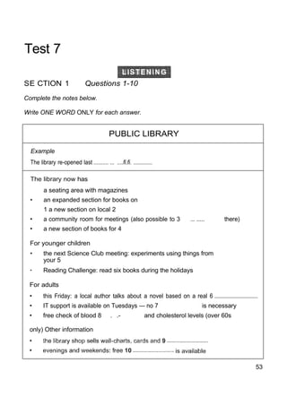 Test 7
SE CTION 1 Questions 1-10
Complete the notes below.
Write ONE WORD ONLY for each answer.
PUBLIC LIBRARY
Example
The library re-opened last .......... ... ....fi.fi. ..............
The library now has
a seating area with magazines
• an expanded section for books on
1 a new section on local 2
• a community room for meetings (also possible to 3 .... ..... there)
• a new section of books for 4
For younger children
• the next Science Club meeting: experiments using things from
your 5
• Reading Challenge: read six books during the holidays
For adults
• this Friday: a local author talks about a novel based on a real 6 .....................................
• IT support is available on Tuesdays — no 7 is necessary
• free check of blood 8 . .- and cholesterol levels (over 60s
only) Other information
53
 