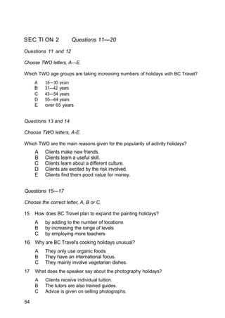 SEC TI ON 2 Questions 11—20
Ouestions 11 and 12
Choose TWO letters, A—E.
Which TWO age groups are taking increasing numbers of holidays with BC Travel?
A 16—30 years
B 31—42 years
C 43—54 years
D 55—64 years
E over 65 years
Questions 13 and 14
Choose TWO letters, A-E.
Which TWO are the main reasons given for the popularity of activity holidays?
A Clients make new friends.
B Clients learn a useful skill.
C Clients learn about a different culture.
D Clients are excited by the risk involved.
E Clients find them pood value for money.
Questions 15—17
Choose the correct letter, A, B or C.
15 How does BC Travel plan to expand the painting holidays?
A by adding to the number of locations
B by increasing the range of levels
C by employing more teachers
16 Why are BC Travel's cooking holidays unusual?
A They only use organic foods
B They have an international focus.
C They mainly involve vegetarian dishes.
17 What does the speaker say about the photography holidays?
A Clients receive individual tuition.
B The tutors are also trained guides.
C Advice is given on selling photographs.
54
 