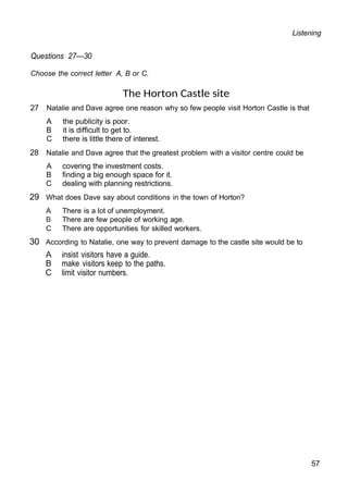 Listening
Questions 27—30
Choose the correct letter A, B or C.
The Horton Castle site
27 Natalie and Dave agree one reason why so few people visit Horton Castle is that
A the publicity is poor.
B it is difficult to get to.
C there is little there of interest.
28 Natalie and Dave agree that the greatest problem with a visitor centre could be
A covering the investment costs.
B finding a big enough space for it.
C dealing with planning restrictions.
29 What does Dave say about conditions in the town of Horton?
A There is a lot of unemployment.
B There are few people of working age.
C There are opportunities for skilled workers.
30 According to Natalie, one way to prevent damage to the castle site would be to
A insist visitors have a guide.
B make visitors keep to the paths.
C limit visitor numbers.
57
 