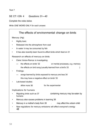 Test 7
SE CT I ON 4 Questions 31—40
Complete the notes below.
Write ONE WORD ONLY for each answer.
The effects of environmental change on birds
Mercury (Hg)
• Highly toxic
• Released into the atmosphere from coal
• In water it may be consumed by fish
• It has also recently been found to affect birds which feed on 31
Research on effects of mercury on birds
• Claire Varian-Ramos is investigating:
— the effects on birds' 32 or mental processes, e.g. memory
the effects on bird song (usually learned from a bird's 33 )
• Findings:
— songs learned by birds exposed to mercury are less 34
this may have a negative effect on birds' 35
• Lab-based studies:
allow more 36 for the experimenter
Implications for humans
• Migrating birds such as 37 containing mercury may be eaten by
humans
• Mercury also causes problems in learning 38
• Mercury in a mother's body from 39 . may affect the unborn child
• New regulations for mercury emissions will affect everyone's energy
40
58
 