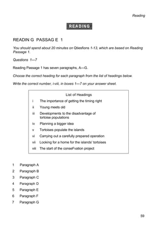 List of Headings
i The importance of getting the timing right
ii Young meets old
iii Developments to the disadvantage of
tortoise populations
iv Planning a bigger idea
v Tortoises populate the islands
vi Carrying out a carefully prepared operation
vii Looking for a home for the islands' tortoises
viii The start of the conseFvation project
Reading
READIN G PASSAG E 1
You should spend about 20 minutes on Qtiesfions 1-13, which are based on Reading
Passage 1.
Questions 1—7
Reading Passage 1 has seven paragraphs, A—G.
Choose the correct heading for each paragraph from the list of headings below.
Write the correct number, i-viii, in boxes 1—7 on your answer sheet.
1 Paragraph A
2 Paragraph B
3 Paragraph C
4 Paragraph D
5 Paragraph E
6 Paragraph F
7 Paragraph G
59
 