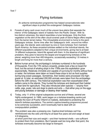 Test
Flying tortoises
An airborne reintroduction programme has helped conservationists take
significant steps to profecf the endangered Galâpagos todoise.
A Forests of spiny cacti cover much of the uneven lava plains that separate the
interior of the Galápagos island of lsabela from the Pacific Ocean. With its
live distinct volcanoes, the island resembles a lunar landscape. Only the thick
vegetation at the skirt of the often cloud-covered peak of Sierra Negra offers respite
from the barren terrain below. This inhospitable environment is home to the giant
Galápagos tortoise. Some time after the Galápagos's birth, around live million
years ago, the islands were colonised by one or more tortoises from mainland
South America. As these ancestral tortoises settled on the individual islands, the
different populations adapted to their unique environments, giving rise to at least
14 different subspecies. lsland life agreed with them. In the absence of significant
predators, they grew to become the largest and longest-living tortoises on the
planet, weighing more than 400 kilograms, occasionally exceeding 1.8 metres in
length and living for more than a century.
Before human arrival, the archipelago’s tortoises numbered in the hundreds
of thousands. From the 17th century onwards, pirates took a few on board for
food, but the arrival of whaling ships in the 1790s saw this exploitation grow
exponentially. Relatively immobile and capable of surviving for months without food
or water, the tortoises were taken on board these ships to act as food supplies
during long ocean passages. Sometimes, their bodies were processed into high-
grade oil. In total, an estimated 200,000 animals were taken from the archipelago
before the 20th century. This historical exploitation was then exacerbated when
settlers came to the islands. They hunted the tortoises and destroyed their habitat
to clear land for agriculture. They also introduced alien species — ranpinp from
cattle, pigs, poats, rats and dogs to plants and ants — that either prey on the eggs
and young tortoises or damage or destroy their habitat.
Today, only 11 of the original subspecies survive and of these, several are
highly endangered. In 1989, work began on a tortoise-breeding centre just
outside the town of Puerto Villamil on lsabela, dedicated to protecting the
island's tortoise populations. The centre's captive-breeding programme proved
to be extremely successful, and it eventually had to deal with an
overpopulation problem.
D The problem was also a pressing one. Captive-bred tortoises can't be
reintroduced into the wild until they're at least five years old and weigh at least
4.5 kilograms,
at which point their size and weight —and their hardened shells —are sufficient
to protect them from predators. But if people wait too long after that point, the
tortoises eventually become too large to transport.
 