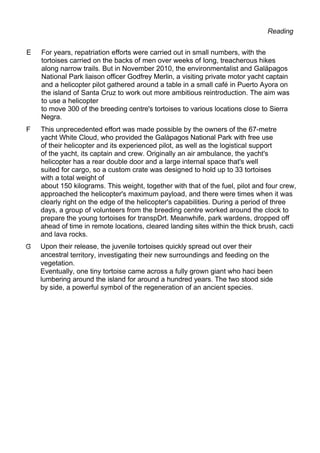 Reading
E For years, repatriation efforts were carried out in small numbers, with the
tortoises carried on the backs of men over weeks of Iong, treacherous hikes
along narrow trails. But in November 2010, the environmentalist and Galäpagos
National Park liaison officer Godfrey Merlin, a visiting private motor yacht captain
and a helicopter pilot gathered around a table in a small café in Puerto Ayora on
the island of Santa Cruz to work out more ambitious reintroduction. The aim was
to use a helicopter
to move 300 of the breeding centre's tortoises to various locations close to Sierra
Negra.
F This unprecedented effort was made possible by the owners of the 67-metre
yacht White Cloud, who provided the Galàpagos National Park with free use
of their helicopter and its experienced pilot, as well as the logistical support
of the yacht, its captain and crew. Originally an air ambulance, the yacht's
helicopter has a rear double door and a large internal space that's well
suited for cargo, so a custom crate was designed to hold up to 33 tortoises
with a total weight of
about 150 kilograms. This weight, together with that of the fuel, pilot and four crew,
approached the helicopter's maximum payload, and there were times when it was
clearly right on the edge of the helicopter's capabilities. During a period of three
days, a group of volunteers from the breeding centre worked around the clock to
prepare the young tortoises for transpDrt. Meanwhife, park wardens, dropped off
ahead of time in remote locations, cleared landing sites within the thick brush, cacti
and lava rocks.
Upon their release, the juvenile tortoises quickly spread out over their
ancestral territory, investigating their new surroundings and feeding on the
vegetation.
Eventually, one tiny tortoise came across a fully grown giant who haci been
lumbering around the island for around a hundred years. The two stood side
by side, a powerful symbol of the regeneration of an ancient species.
 