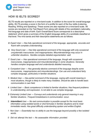 www.hasanboy.uz dan
olindi Telegram konoJ :
@uzteachers Introduction
HOW IS IELTS SCORED?
IELTS results are reported on a nine-band scale. In addition to the score for overall language
ability, IELTS provides a score in the form of a profile for each of the four skills (Listening,
Reading, Writing and Speaking). These scores are also reported on a nine-band scale. All
scores are recorded on the Test Report Form along with details of the candidate's nationality,
first language and date of birth. Each Overall Band Score corresponds to a descriptive
statement which gives a summary of the English language ability of a candidate classified at
that level. The nine bands and their descriptive statements are as follows:
Expert User — Has fully operational command of the language. appropriate, accurate and
fluent with complete understanding.
Very Good L/ser — Has fully operational command of the language with only occasional
unsystematic inaccuracies and inappropriacies. Misunderstandings may occur in
unfamiliar situations. Handles complex detailed argumentation well.
Good L/ser — Has operational command of the language, though with occasional
inaccuracies, inappropriacies and misunderstandings in some situations. Generally
handles complex language well and understands detailed reasoning.
6 Competent User — Has generally elective command of the language desp/te some
inaccuracies, inappropriacies and misunderstandings. Can use and understand fairly
complex language, particularly in familiar situations.
5 Modest User — Has partial command of the language, coping with overall meaning in
most situations, though is likely to make many mistakes. Should be able to handle basic
communication in own field.
4 Limited User — Basic competence is limited to familiar situations. Has frequent problems
in understanding and expression. Is not able to use complex language.
Extremely Limited L/ser — Conveys and understands only general meaning in very
familiar situations. Frequent breakdowns in communication occur.
2 Intermittent User — No real communication is possible except for the most basic
information using isolated words or shot formulae in familiar situations and to meet
immediate needs. Has great difficulty understanding spoken and written English.
1 Non User — Essentially has no ability to use the language beyond possibly a few isolated
words.
0 Did not attempt the test — No assessable information provided.
7
 
