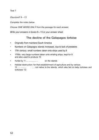Test 7
Ouestion8 8—13
Complete the notes below.
Choose ONE WORD ONLY from the passage for each answer.
Write your answers in boxes 8—13 or your answer sheet.
The decline of the Galapagos tortoise
• Originally from mainland South America
• Numbers on Galapagos islands increased, due to lack of predators
• 17th century: small numbers taken onto ships used by 8
• 1790s: very large numbers taken onto whaling ships, kept for 9
and also used to produce 10
• Hunted by 11..... ................. .. on the islands
• Habitat destruction: for that establishment of agriculture and by various
12 . . .......... . . .. not native to the islands, which also fed on baby tortoises and
tortoises' 13
62
 
