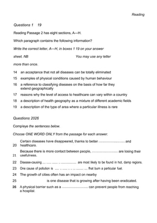Reading
Questions 1 19
Reading Passage 2 has eight sections, A—H.
Which paragraph contains the following information?
Write the correct letter, A—H, in boxes 1 19 on your answer
sheet. NB You may use any letter
more than once.
14 an acceptance that not all diseases can be totally eliminated
15 examples of physical conditions caused by human behaviour
16 a reference to classifying diseases on the basis of how far they
extend geographically
17 reasons why the level of access to heaithcare can vary within a country
18 a description of health geography as a mixture of different academic fields
19 a description of the type of area where a particular illness is rare
Questions 2026
Comp/eye the sentences below.
Choose ONE WORD ONLY from the passage for each answer.
20
21
22 Disease-causing .... ...... ....... .. ................... are most likely to be found in hot, damp regions.
23 One cause of pollution is ..... .. ...... .. .. ... ......... .... fhat burn a particular fuel.
24 The growth of cities often has an impact on nearby
25 is one disease that is growing after having been eradicated.
 