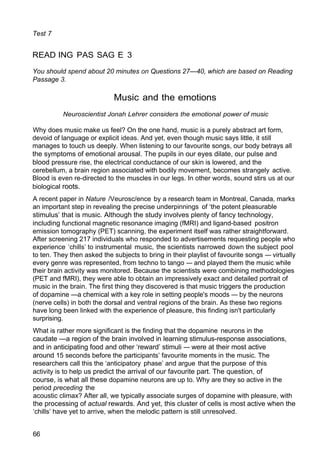 Test 7
READ ING PAS SAG E 3
You should spend about 20 minutes on Questions 27—40, which are based on Reading
Passage 3.
Music and the emotions
Neuroscientist Jonah Lehrer considers the emotional power of music
Why does music make us feel? On the one hand, music is a purely abstract art form,
devoid of language or explicit ideas. And yet, even though music says little, it still
manages to touch us deeply. When listening to our favourite songs, our body betrays all
the symptoms of emotional arousal. The pupils in our eyes dilate, our pulse and
blood pressure rise, the electrical conductance of our skin is lowered, and the
cerebellum, a brain region associated with bodily movement, becomes strangely active.
Blood is even re-directed to the muscles in our legs. In other words, sound stirs us at our
biological roots.
A recent paper in Nature /Veurosc/ence by a research team in Montreal, Canada, marks
an important step in revealing the precise underpinnings of ‘the potent pleasurable
stimulus’ that is music. Although the study involves plenty of fancy technology,
including functional magnetic resonance imaging (fMRI) and ligand-based positron
emission tomography (PET) scanning, the experiment itself was rather straightforward.
After screening 217 individuals who responded to advertisements requesting people who
experience ‘chills’ to instrumental music, the scientists narrowed down the subject pool
to ten. They then asked the subjects to bring in their playlist of favourite songs — virtually
every genre was represented, from techno to tango — and played them the music while
their brain activity was monitored. Because the scientists were combining methodologies
(PET and fMRI), they were able to obtain an impressively exact and detailed portrait of
music in the brain. The first thing they discovered is that music triggers the production
of dopamine —a chemical with a key role in setting people's moods — by the neurons
(nerve cells) in both the dorsal and ventral regions of the brain. As these two regions
have long been linked with the experience of pleasure, this finding isn't particularly
surprising.
What is rather more significant is the finding that the dopamine neurons in the
caudate —a region of the brain involved in learning stimulus-response associations,
and in anticipating food and other ‘reward’ stimuli — were at their most active
around 15 seconds before the participants’ favourite moments in the music. The
researchers call this the ‘anticipatory phase’ and argue that the purpose of this
activity is to help us predict the arrival of our favourite part. The question, of
course, is what all these dopamine neurons are up to. Why are they so active in the
period preceding the
acoustic climax? After all, we typically associate surges of dopamine with pleasure, with
the processing of actual rewards. And yet, this cluster of cells is most active when the
‘chills’ have yet to arrive, when the melodic pattern is still unresolved.
66
 