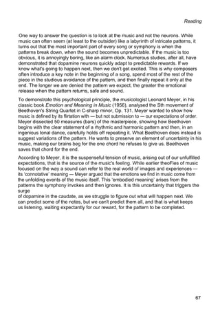 Reading
One way to answer the question is to look at the music and not the neurons. While
music can often seem (at least to the outsider) like a labyrinth of intricate patterns, it
turns out that the most important part of every song or symphony is when the
patterns break down, when the sound becomes unpredictable. If the music is too
obvious, it is annoyingly boring, like an alarm clock. Numerous studies, after all, have
demonstrated that dopamine neurons quickly adapt to predictable rewards. If we
know what's going to happen next, then we don't get excited. This is why composers
often introduce a key note in the beginning of a song, spend most of the rest of the
piece in the studious avoidance of the pattern, and then finally repeat it only at the
end. The longer we are denied the pattern we expect, the greater the emotional
release when the pattern returns, safe and sound.
To demonstrate this psychological principle, the musicologist Leonard Meyer, in his
classic book Emotion and Meaning in Music (1956), analysed the Sth movement of
Beethoven's String Quartet in C-sharp minor, Op. 131. Meyer wanted to show how
music is defined by its flirtation with — but not submission to — our expectations of order.
Meyer dissected 50 measures (bars) of the masterpiece, showing how Beethoven
begins with the clear statement of a rhythmic and harmonic pattern and then, in an
ingenious tonal dance, carefully holds off repeating it. What Beethoven does instead is
suggest variations of the pattern. He wants to preserve an element of uncertainty in his
music, making our brains beg for the one chord he refuses to give us. Beethoven
saves that chord for the end.
According to Meyer, it is the suspenseful tension of music, arising out of our unfulfilled
expectations, that is the source of the music's feeling. While earlier theoFies of music
focused on the way a sound can refer to the real world of images and experiences —
its ‘connotative’ meaning — Meyer argued that the emotions we find in music come from
the unfolding events of the music itself. This ‘embodied meaning’ arises from the
patterns the symphony invokes and then ignores. It is this uncertainty that triggers the
surge
of dopamine in the caudate, as we struggle to figure out what will happen next. We
can predict some of the notes, but we can't predict them all, and that is what keeps
us listening, waiting expectantly for our reward, for the pattern to be completed.
67
 