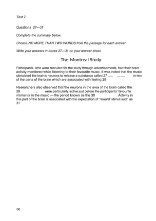 Test 7
Questions 27—31
Complete the summary below.
Choose NO MORE THAN TWO WORDS from the passage for each answer.
Write your answers in boxes 27—31 on your answer sheet.
The Montreal Study
Participants, who were recruited for the study through advertisements, had their brain
activity monitored while listening to their favourite music. It was noted that the music
stimulated the brain's neurons to release a substance called 27 ...... ......... in two
of the parts of the brain which are associated with feeling 28
Researchers also observed that the neurons in the area of the brain called the
29 . .. were particularly active just before the participants’ favourite
moments in the music — the period known as the 30 . Activity in
this part of the brain is associated with the expectation of ‘reward' stimuli such as
31
68
 