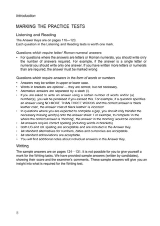 Introduction
MARKING THE PRACTICE TESTS
Listening and Reading
The Answer Keys are on pages 116—123.
Each question in the Listening and Reading tests is worth one mark.
Questions whlch require letter/ Roman numera/ answers
• For questions where the answers are letters or Roman numerals, you should write on/y
the number of answers required. For example, if the answer is a single letter or
numeral you should write only one answer. If you have written more letters or numerals
than are required, the answer must be marked wrong
Questions which require answers in the form of words or numbers
• Answers may be written in upper or lower case.
• Words in brackets are optional — they are correct, but not necessary.
• Alternative answers are separated by a slash (/).
• If you are asked to write an answer using a certain number of words and/or (a)
number(s), you will be penalised if you exceed this. For example, if a question specifies
an answer using NO MORE THAN THREE WORDS and the correct answer is ‘black
leather coat’, the answer ‘coat of black leather’ is incorrect.
• In questions where you are expected to complete a gap, you should only transfer the
necessary missing word(s) onto the answer sheet. For example, to complete ‘in the
where the correct answer is ‘morning’, the answer ‘in the morning’ would be incorrect.
• All answers require correct spelling (including words in brackets)
• Both US and UK spelling are acceptable and are included in the Answer Key.
• All standard alternatives for numbers, dates and currencies are acceptable.
• All standard abbreviations are acceptable.
• You will find additional notes about individual answers in the Answer Key.
Writing
The sample answers are on pages 124—131. It is not possible for you to give yourself a
mark for the Writing tasks. We have provided sample answers (written by candidates),
showing their score and the examiner's comments. These sample answers will give you an
insight into what is required for the Writing test.
8
 