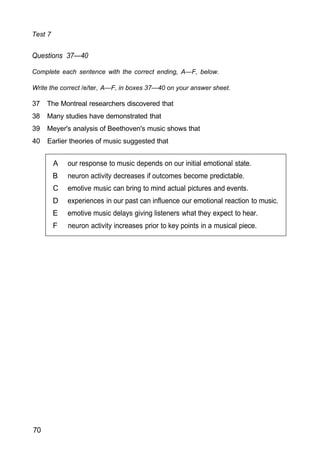 A our response to music depends on our initial emotional state.
B neuron activity decreases if outcomes become predictable.
C emotive music can bring to mind actual pictures and events.
D experiences in our past can influence our emotional reaction to music.
E emotive music delays giving listeners what they expect to hear.
F neuron activity increases prior to key points in a musical piece.
Test 7
Questions 37—40
Complete each sentence with the correct ending, A—F, below.
Write the correct /e/ter, A—F, in boxes 37—40 on your answer sheet.
37 The Montreal researchers discovered that
38 Many studies have demonstrated that
39 Meyer's analysis of Beethoven's music shows that
40 Earlier theories of music suggested that
70
 