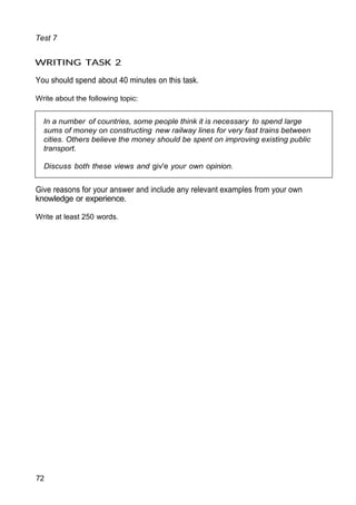 In a number of countries, some people think it is necessary to spend large
sums of money on constructing new railway lines for very fast trains between
cities. Others believe the money should be spent on improving existing public
transport.
Discuss both these views and giv'e your own opinion.
Test 7
WRITING TASK 2
You should spend about 40 minutes on this task.
Write about the following topic:
Give reasons for your answer and include any relevant examples from your own
knowledge or experience.
Write at least 250 words.
72
 