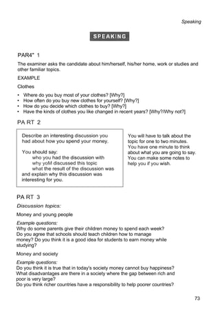 Speaking
PAR4" 1
The examiner asks the candidate about him/herself, his/her home, work or studies and
other familiar topics.
EXAMPLE
Clothes
• Where do you buy most of your clothes? [Why?]
• How often do you buy new clothes for yourself? [Why?]
• How do you decide which clothes to buy? [Why?]
• Have the kinds of clothes you like changed in recent years? [Why?/Why not?]
PA RT 2
You will have to talk about the
topic for one to two minutes.
You have one minute to think
about what you are going to say.
You can make some notes to
help you if you wish.
PA RT 3
Discussion topics:
Money and young people
Example questions:
Why do some parents give their children money to spend each week?
Do you agree that schools should teach children how to manage
money? Do you think it is a good idea for students to earn money while
studying?
Money and society
Example questions:
Do you think it is true that in today's society money cannot buy happiness?
What disadvantages are there in a society where the gap between rich and
poor is very large?
Do you think richer countries have a responsibility to help poorer countries?
73
Describe an interesting discussion you
had about how you spend your money.
You should say:
who you had the discussion with
why yoM discussed this topic
what the result of the discussion was
and explain why this discussion was
interesting for you.
 