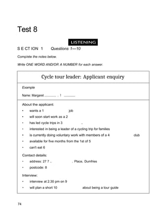 LISTENING
Test 8
S E CT ION 1 Questions 1—10
Comp/ete the notes below.
Write ONE WORD AND/OR A NUMBER for each answer.
Cycle tour leader: Applicant enquiry
Example
Name: Margaret .............. . ! ...............
About the applicant:
• wants a 1 job
• will soon start work as a 2
• has led cycle trips in 3 ..
• interested in being a leader of a cycling trip for families
• is currently doing voluntary work with members of a 4 club
• available for five months from the 1st of 5
• can't eat 6
Contact details:
• address: 27 7 .. . Place, Dumfries
• postcode: 8
Interview:
• interview at 2.30 pm on 9
• will plan a short 10 about being a tour guide
74
 