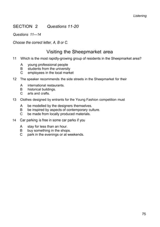 Listening
SECTION 2 Questions 11-20
Questions 11—14
Choose the correct letter, A, B or C.
Visiting the Sheepmarket area
11 Which is the most rapidly-growing group of residents in the Sheepmarket area?
A young professional people
B students from the university
C employees in the local market
12 The speaker recommends the side streets in the Sheepmarket for their
A international restaurants.
B historical buildings.
C arts and crafts.
13 Clothes designed by entrants for the Young Fashion competition must
A be modelled by the designers themselves.
B be inspired by aspects of contemporary culture.
C be made from locally produced materials.
14 Car parking is free in some car parks if you
A stay for less than an hour.
B buy something in the shops.
C park in the evenings or at weekends.
75
 