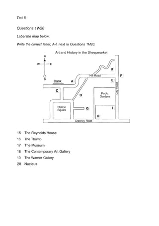 Test 8
Questions 1W20
Label the map below.
Write the correct letter, A-I, next /o Ouestions 1M20.
Art and History in the Sheepmarket
15 The Reynolds House
16 The Thumb
17 The Museum
18 The Contemporary Art Gallery
19 The Warner Gallery
20 Nucleus
Crawl Road
Station
Square
Pubic
Gardens
Bank
Hill Road
 