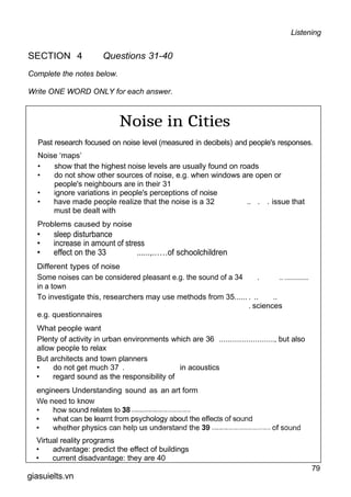 Listening
SECTION 4 Questions 31-40
Complete the notes below.
Write ONE WORD ONLY for each answer.
Noise in Cities
Past research focused on noise level (measured in decibels) and people's responses.
Noise ‘maps’
• show that the highest noise levels are usually found on roads
• do not show other sources of noise, e.g. when windows are open or
people's neighbours are in their 31
• ignore variations in people's perceptions of noise
• have made people realize that the noise is a 32 .. . . issue that
must be dealt with
Problems caused by noise
• sleep disturbance
• increase in amount of stress
• effect on the 33 ......,......of schoolchildren
Different types of noise
Some noises can be considered pleasant e.g. the sound of a 34 . ... ..................
in a town
To investigate this, researchers may use methods from 35...... . .. ..
. sciences
e.g. questionnaires
What people want
Plenty of activity in urban environments which are 36 .........................., but also
allow people to relax
But architects and town planners
• do not get much 37 . in acoustics
• regard sound as the responsibility of
engineers Understanding sound as an art form
Virtual reality programs
• advantage: predict the effect of buildings
• current disadvantage: they are 40
79
giasuielts.vn
 