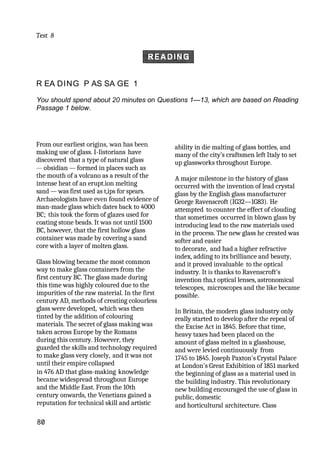 Test 8
R EA DING P AS SA GE 1
You should spend about 20 minutes on Questions 1—13, which are based on Reading
Passage 1 below.
From our earliest origins, wan has been
making use of glass. I-Iistorians have
discovered that a type of natural glass
— obsidian — formed in places such as
the mouth of a volcano as a result of the
intense heat of an erupt.ion melting
sand — was first used as t,ips for spears.
Archaeologists have even found evidence of
man-made glass which dates back to 4000
BC; this took the form of glazes used for
coating stone beads. It was not until 1500
BC, however, that the first hollow glass
container was made by covering a sand
core with a layer of molten glass.
Glass blowing became the most common
way to make glass containers from the
first century BC. The glass made during
this time was highly coloured due to the
impurities of the raw material. In the first
century AD, methods of creating colourless
glass were developed, which was then
tinted by the addition of colouring
materials. The secret of glass making was
taken across Europe by the Romans
during this century. However, they
guarded the skills and technology required
to make glass very closely, and it was not
until their empire collapsed
in 476 AD that glass-making knowledge
became widespread throughout Europe
and the Middle East. From the 10th
century onwards, the Venetians gained a
reputation for technical skill and artistic
80
ability in die malting of glass bottles, and
many of the city’s craftsmen left Italy to set
up glassworks throughout Europe.
A major milestone in the history of glass
occurred with the invention of lead crystal
glass by the English glass manufacturer
George Ravenscroft (IG32—1G83). He
attempted to counter the effect of clouding
that sometimes occurred in blown glass by
introducing lead to the raw materials used
in the process. The new glass he created was
softer and easier
to decorate, and had a higher refractive
index, adding to its brilliance and beauty,
and it proved invaluable to the optical
industry. It is thanks to Ravenscroft's
invention tha,t optical lenses, astronomical
telescopes, microscopes and the like became
possible.
In Britain, the modern glass industry only
really started to develop after the repeal of
the Excise Act in 1845. Before that time,
heavy taxes had been placed on the
amount of glass melted in a glasshouse,
and were levied continuously from
1745 to 1845. Joseph Paxton's Crystal Palace
at London's Great Exhibition of 1851 marked
the beginning of glass as a material used in
the building industry. This revolutionary
new building encouraged the use of glass in
public, domestic
and horticultural architecture. Class
 