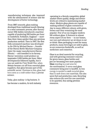 Reading
manufacturing techniques also improved
with the advancement of science and the
development of better technology.
From 1887 onwards, glass making
developed from traditional mouth-blowing
to a semi-automatic process, after factory-
owner HM Ashley introduced a machine
capable of producing 200 bottles per hour
in Castleford, Yorkshire, England — more
than three times quicker than any previous
production method. Then in 1907, the flrst
fully automated machine was developed
in the USA by Michael Owens — founder
of the Owens Bottle Machine Company
(later the major manufacturers Owens-
Illinois) — and installed in its factory.
Owens' invention could produce an
impressive 2,500 bottles per hour. Other
developments followed rapidly, but it
was not until the F'irst World War, when
Britain became cut off from essential glass
suppliers, that glass became part of the
scientific sector. Previous to this, glass had
been seen as a craft rather than a precise
science.
Today, glass makinp• is big business. It
operating in a fiercely competitive global
market where quality, design and service
levels are critical to maintaining market
share. Modern glass plants are capable of
making millions of glass containers a
day in many different colours, with green,
brown and clear remaining the most
popular. Few of us can imagine modern
life without glass. It features in almost
every aspect of our lives — in our homes,
our cars and whenever we sit down to eat
or drink. Glass packaging is used for many
products, many beverages are sold in glass,
as are numerous foodstuffs, as well as
medicines and cosmetics.
Glass is an ideal material for recycling,
and with growing consumer concern
for green issues, glass bottles and
jars are becoming ever more popular.
Glass recycling is p•ood news for
the environment. It saves used glass
containers being sent to landfill. As less
energy is needed to melt recycled glass
than to melt down raw materials, this also
saves fuel and production costs. Recycling
also reduces the need for raw materials
to be quarried, thus saving precious
has become a modern, hi-tech industry resources.
81
 