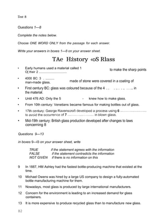Test 8
Ouestions 1—8
Complete the notes below.
Choose ONE WORD ONLY from the passage for each answer.
Write your answers in boxes 1—8 on your answer sheet.
TAe Hżstory ‹oS Rlass
• Early humans used a materiał called 1
O[ their 2 ...........................................
to make the sharp points
• 4000 BC: 3 . ...............
man-made glass. made of stone were covered in a coating of
• First century BC: glass was coloured because of the 4 . . . .. . . .. . . ... in
the materiał.
• Until 476 AD: Only the 5 - knew how to make glass.
• From 10th century: Venetians became famous for making bottles out of glass.
• Mid-19th century: British glass production developed after changes to laws
concerning 8
Questions 9—13
in boxes 9—ł3 on your answer sheet, write
TRUE if the statement agrees with the information
FALSE if the statement contradicts the information
NOT GIVEN if there is no information on this
9 In 1887, HM Ashley had the fastest bottle-producing machine that existed at the
time.
10 Michael Owens was hired by a large US company to design a fully-automated
bottle manufacturing machine for them.
11 Nowadays, most glass is produced by large international manufacturers.
12 Concern for the environment is leading to an increased demand for glass
containers.
13 It is more expensive to produce recycled glass than to manufacture new glass.
82
 
