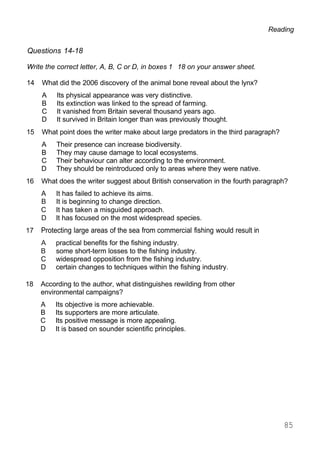 Reading
Questions 14-18
Write the correct letter, A, B, C or D, in boxes 1 18 on your answer sheet.
14 What did the 2006 discovery of the animal bone reveal about the lynx?
A Its physical appearance was very distinctive.
B Its extinction was linked to the spread of farming.
C It vanished from Britain several thousand years ago.
D It survived in Britain longer than was previously thought.
15 What point does the writer make about large predators in the third paragraph?
A Their presence can increase biodiversity.
B They may cause damage to local ecosystems.
C Their behaviour can alter according to the environment.
D They should be reintroduced only to areas where they were native.
16 What does the writer suggest about British conservation in the fourth paragraph?
A It has failed to achieve its aims.
B It is beginning to change direction.
C It has taken a misguided approach.
D It has focused on the most widespread species.
17 Protecting large areas of the sea from commercial fishing would result in
A practical benefits for the fishing industry.
B some short-term losses to the fishing industry.
C widespread opposition from the fishing industry.
D certain changes to techniques within the fishing industry.
18 According to the author, what distinguishes rewilding from other
environmental campaigns?
A Its objective is more achievable.
B Its supporters are more articulate.
C Its positive message is more appealing.
D It is based on sounder scientific principles.
85
 