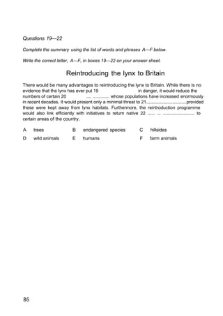 Questions 19—22
Complete the summary using the list of words and phrases A—F below.
Write the correct letter, A—F, in boxes 19—22 on your answer sheet.
Reintroducing the lynx to Britain
There would be many advantages to reintroducing the lynx to Britain. While there is no
evidence that the lynx has ever put 19 in danger, it would reduce the
numbers of certain 20 .... .............. whose populations have increased enormously
in recent decades. It would present only a minimal threat to 21................................provided
these were kept away from lynx habitats. Furthermore, the reintroduction programme
would also link efficiently with initiatives to return native 22 ...... ... .......................... to
certain areas of the country.
A trees B endangered species C hillsides
D wild animals E humans F farm animals
86
 