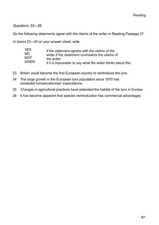 Reading
Questions 23—26
Do the following statements agree with the claims of the writer in Reading Passage 2?
In boxes 23—26 on your answer sheet, write
YES
NO
NOT
GIVEN
if the statement agrees with the claims of the
writer if the statement contradicts the claims of
the writer
if it is impossible to say what the writer thinks about this
23 Britain could become the first European country to reintroduce the lynx.
24 The large growth in the European lynx population since 1970 has
exceeded conservationists' expectations.
25 Changes in agricultural practices have extended the habitat of the lynx in Europe.
26 It has become apparent that species reintroduction has commercial advantages.
87
 