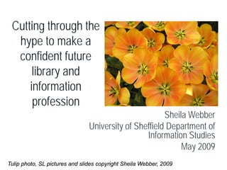 Cutting through the
  hype to make a
  confident future
      library and
     information
      profession
                                                       Sheila Webber
                                University of Sheffield Department of
                                                 Information Studies
                                                            May 2009
Tulip photo, SL pictures and slides copyright Sheila Webber, 2009
 