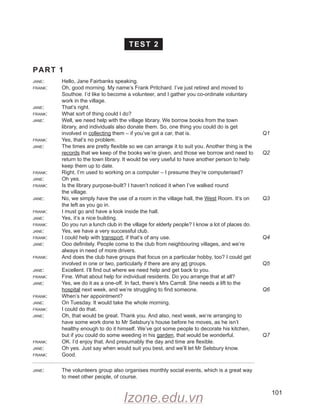 101
TEST 2
PART 1
jane: Hello, Jane Fairbanks speaking.
frank: Oh, good morning. My name’s Frank Pritchard. I’ve just retired and moved to
Southoe. I’d like to become a volunteer, and I gather you co-ordinate voluntary
work in the village.
jane: That’s right.
frank: What sort of thing could I do?
jane: Well, we need help with the village library. We borrow books from the town
library, and individuals also donate them. So, one thing you could do is get
involved in collecting them – if you’ve got a car, that is.
frank: Yes, that’s no problem.
jane: The times are pretty flexible so we can arrange it to suit you. Another thing is the
records that we keep of the books we’re given, and those we borrow and need to
return to the town library. It would be very useful to have another person to help
keep them up to date.
frank: Right. I’m used to working on a computer – I presume they’re computerised?
jane: Oh yes.
frank: Is the library purpose-built? I haven’t noticed it when I’ve walked round
the village.
jane: No, we simply have the use of a room in the village hall, the West Room. It’s on
the left as you go in.
frank: I must go and have a look inside the hall.
jane: Yes, it’s a nice building.
frank: Do you run a lunch club in the village for elderly people? I know a lot of places do.
jane: Yes, we have a very successful club.
frank: I could help with transport, if that’s of any use.
jane: Ooo definitely. People come to the club from neighbouring villages, and we’re
always in need of more drivers.
frank: And does the club have groups that focus on a particular hobby, too? I could get
involved in one or two, particularly if there are any art groups.
jane: Excellent. I’ll find out where we need help and get back to you.
frank: Fine. What about help for individual residents. Do you arrange that at all?
jane: Yes, we do it as a one-off. In fact, there’s Mrs Carroll. She needs a lift to the
hospital next week, and we’re struggling to find someone.
frank: When’s her appointment?
jane: On Tuesday. It would take the whole morning.
frank: I could do that.
jane: Oh, that would be great. Thank you. And also, next week, we’re arranging to
have some work done to Mr Selsbury’s house before he moves, as he isn’t
healthy enough to do it himself. We’ve got some people to decorate his kitchen,
but if you could do some weeding in his garden, that would be wonderful.
frank: OK. I’d enjoy that. And presumably the day and time are flexible.
jane: Oh yes. Just say when would suit you best, and we’ll let Mr Selsbury know.
frank: Good.
jane: The volunteers group also organises monthly social events, which is a great way
to meet other people, of course.
Q1
Q2
Q3
Q4
Q5
Q6
Q7
Izone.edu.vn
 