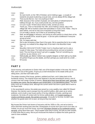 Audioscripts
102
frank: Uhuh.
jane: So next month, on the 19th of October, we’re holding a quiz – a couple of
residents are great at planning unusual ones, and we always fill the village hall.
frank: That sounds like fun. Can I do anything to help?
jane: Well, because of the number of people, we need plenty of refreshments for
halfway through. So, if you could provide any, we’d be grateful.
frank: I’m sure I could. I’ll think about what to make, and let you know.
jane: Thank you. Then on November the 18th, we’re holding a dance, also in the
village hall. We’ve booked a band that specialises in music of the 1930s – they’ve
been before, and we’ve had a lot of requests to bring them back.
frank: I’m not really a dancer, but I’d like to do something to help.
jane: Well, we sell tickets in advance, and having an extra person to check them at the
door, as people arrive, would be good – it can be quite a bottleneck if everyone
arrives at once!
frank: OK, I’m happy with that.
jane: We’re also arranging a New Year’s Eve party. We’re expecting that to be a really
big event, so instead of the village hall, it’ll be held in the Mountfort Hotel.
frank: The …?
jane: Mountfort. M-O-U-N-T-F-O-R-T Hotel. It isn’t in Southoe itself, but it’s only a
couple of miles away. The hotel will be providing dinner and we’ve booked a
band. The one thing we haven’t got yet is a poster. That isn’t something you
could do, by any chance, is it?
frank: Well actually, yes. Before I retired I was a graphic designer, so that’s right up my street.
jane: Oh perfect! I’ll give you the details, and then perhaps you could send me a draft …
frank: Of course.
PART 2
Good morning, and welcome to Oniton Hall, one of the largest estates in the area. My name’s
Nick, and I’m one of the guides. I’ll give you a brief introduction to the estate while you’re
sitting down, and then we’ll walk round.
The estate consists of the house, gardens, parkland and farm, and it dates back to the
fourteenth century. The original house was replaced in the late seventeenth century, and of
course it has had a large number of owners. Almost all of them have left their mark, generally
by adding new rooms, like the ballroom and conservatory, or by demolishing others. The farm
looks much as it’s always done, although the current owner has done a great deal of work to
the flower beds.
In the seventeenth century, the estate was owned by a very wealthy man called Sir Edward
Downes. His intention was to escape from the world of politics, after years as an active
politician, and to build a new house worthy of his big collection of books, paintings and
sculptures. He broke off contact with his former political allies, and hosted meetings of
creative and literary people, like painters and poets. Unusually for his time, he didn’t care
whether his guests were rich or poor, as long as they had talent.
Big houses like Oniton had dozens of servants until the 1920s or 30s, and we’ve tried to
show what their working lives were like. Photographs of course don’t give much of an idea, so
instead, as you go round the house, you’ll see volunteers dressed up as nineteenth-century
servants, going about their work. They’ll explain what they’re doing, and tell you their recipes,
or what tools they’re using. We’ve just introduced this feature to replace the audio guide we
used to have available.
Q8
Q9
Q10
Q11
Q12
Q13
Izone.edu.vn
 