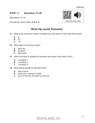 Listening
11
PART 2
  
Questions 11–20
Questions 11–14
Choose the correct letter, A, B or C.
Boat trip round Tasmania
11 What is the maximum number of people who can stand on each side of the boat?
A 9
B 15
C 18
12 What colour are the tour boats?
A dark red
B jet black
C light green
13 Which lunchbox is suitable for someone who doesn’t eat meat or fish?
A Lunchbox 1
B Lunchbox 2
C Lunchbox 3
14 What should people do with their litter?
A take it home
B hand it to a member of staff
C put it in the bins provided on the boat
Listening test audio
Izone.edu.vn
 