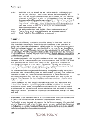 Audioscripts
114
jacinta: Of course. So all our cleaners are very carefully selected. When they apply to
us, they have to undergo a security check with the police to make sure they
don’t have any sort of criminal background, and, of course, they have to provide
references as well. Then if we think they might be suitable for the job, we give
them training for it. That lasts for two weeks so it’s very thorough, and at the end
of it, they have a test. If they pass that, we take them on, but we monitor them
very carefully – we ask all our clients to complete a review of their performance
after every visit and to email it to us. So we can pick up any problems
straightaway and deal with them.
client: OK, well that all sounds good. And will I always have the same cleaner?
jacinta: Yes, we do our best to organise it that way, and we usually manage it.
client: Good. That’s fine. Right, so I’d like to go ahead and …
PART 2
As many of you here today have worked in the hotel industry for some time, I’m sure you
have experienced the problem of high staff turnover in your hotels. Every hotel relies on
having loyal and experienced members of staff who make sure that everything runs smoothly.
If staff are constantly changing, it can make life difficult for everyone. But why do staff leave
frequently in many hotels? Of course, many hotel jobs, such as cleaning, are low-skilled and
are not well-paid. A lot of managers think it’s this and the long hours that are the main causes
of high staff turnover – but what they don’t realise is that it’s the lack of training in many hotel
jobs which is a huge factor.
So, what kind of problems does a high turnover of staff cause? Well, having to recruit new
staff all the time can be very time-consuming, and managers may have to cover some duties
while waiting for new staff to arrive. This means they don’t have time to think about less
immediate problems such as how to improve their service. When staff leave, it can also
severely affect the colleagues they leave behind. It has a negative effect on remaining staff,
who may start to feel that they too should be thinking about leaving.
So, what can be done to change this situation? Firstly, managers should stop making basic
errors which leave their staff feeling upset and resentful. When organising shifts, for example,
make sure you never give certain staff preferential treatment. All staff should be given
some choice about when they work, and everyone should have to work some evening and
weekend shifts. If you treat staff fairly, they’ll be more likely to step in and help when extra
staff are needed.
Keeping staff happy has other tangible benefits for the business. Take the Dunwich Hotel
as an example. It had been experiencing a problem with staff complaints and in order to
deal with this, invested in staff training and improved staff conditions. Not only did the level
of complaints fall, but they also noticed a significant increase in the amount each customer
spent during their stay. They have now introduced a customer loyalty scheme which is going
really well.
Now I’d like to look at some ways you can reduce staff turnover in your hotels, and I’ll do this
by giving some examples of hotels where I’ve done some training recently.
The Sun Club received feedback which showed that staff thought managers didn’t value their
opinions. They weren’t made to feel they were partners who were contributing to the success
of the business as a whole. This situation has changed. Junior staff at all levels are regularly
invited to meetings where their ideas are welcomed.
Q8
Q9
Q10
Q11
Q12
Q13
Q14
Q15
Izone.edu.vn
 