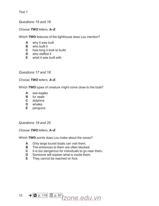 Test 1
Questions 15 and 16
Choose TWO letters, A–E.
Which TWO features of the lighthouse does Lou mention?
A why it was built
B who built it
C how long it took to build
D who staffed it
E what it was built with
Questions 17 and 18
Choose TWO letters, A–E.
Which TWO types of creature might come close to the boat?
A sea eagles
B fur seals
C dolphins
D whales
E penguins
Questions 19 and 20
Choose TWO letters, A–E.
Which TWO points does Lou make about the caves?
A Only large tourist boats can visit them.
B The entrances to them are often blocked.
C It is too dangerous for individuals to go near them.
D Someone will explain what is inside them.
E They cannot be reached on foot.
12
  
  
p. 119     p. 97
Izone.edu.vn
 
