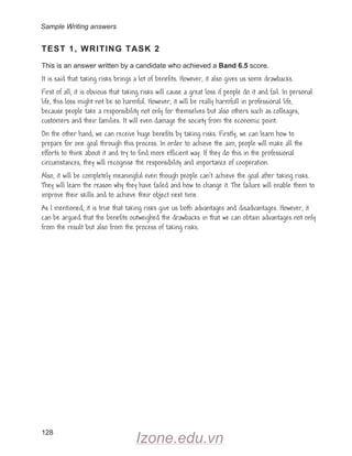 128
TEST 1, WRITING TASK 2
This is an answer written by a candidate who achieved a Band 6.5 score.
It is said that taking risks brings a lot of benefits. However, it also gives us some drawbacks.
First of all, it is obvious that taking risks will cause a great loss if people do it and fail. In personal
life, this loss might not be so harmful. However, it will be really harmfull in professional life,
because people take a responsibility not only for themselves but also others such as colleages,
customers and their families. It will even damage the society from the economic point.
On the other hand, we can receive huge benefits by taking risks. Firstly, we can learn how to
prepare for one goal through this process. In order to achieve the aim, people will make all the
efforts to think about it and try to find more efficient way. If they do this in the professional
circumstances, they will recognise the responsibility and importance of cooperation.
Also, it will be completely meaningful even though people can’t achieve the goal after taking risks.
They will learn the reason why they have failed and how to change it. The failure will enable them to
improve their skills and to achieve their object next time.
As I mentioned, it is true that taking risks give us both advantages and disadvantages. However, it
can be argued that the benefits outweighed the drawbacks in that we can obtain advantages not only
from the result but also from the process of taking risks.
Sample Writing answers
Izone.edu.vn
 