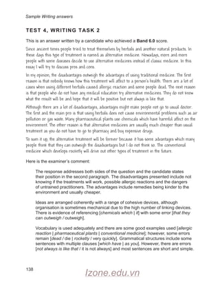 138
TEST 4, WRITING TASK 2
This is an answer written by a candidate who achieved a Band 6.0 score.
Since ancient times people tried to treat themselves by herbals and another natural products. In
these days this type of treatment is named as alternative medicine. Nowadays, more and more
people with some diseases decide to use alternative medicines instead of classic medicine. In this
essay I will try to discuss pros and cons.
In my opinion, the disadvantages outweigh the advantages of using traditional medicine. The first
reason is that nobody knows how this treatment will affect to a person’s health. There are a lot of
cases when using different herbals caused allergic reaction and some people dead. The next reason
is that people who do not have any medical education try alternative medicines. They do not know
what the result will be and hope that it will be positive but not always is like that.
Although there are a lot of disadvantages, advantages might make people not go to usual doctor.
The first and the main pro is that using herbals does not cause environmental problems such as air
pollution or gas waste. Many pharmaceutical plants use chemicals which have harmful affect on the
environment. The other reason is that alternative medicines are usually much cheaper than usual
treatment as you do not have to go to pharmacy and buy expensive drugs.
To sum it up, the alternative treatment will be forever because it has some advantages which many
people think that they can outweigh the disadvantages but I do not think so. The conventional
medicine which develops rocketly will drive out other types of treatment in the future.
Here is the examiner’s comment:
The response addresses both sides of the question and the candidate states
their position in the second paragraph. The disadvantages presented include not
knowing if the treatments will work, possible allergic reactions and the dangers
of untrained practitioners. The advantages include remedies being kinder to the
environment and usually cheaper.
Ideas are arranged coherently with a range of cohesive devices, although
organisation is sometimes mechanical due to the high number of linking devices.
There is evidence of referencing [chemicals which | it] with some error [that they
can outweigh / outweigh].
Vocabulary is used adequately and there are some good examples used [allergic
reaction | pharmaceutical plants | conventional medicine]; however, some errors
remain [dead / die | rocketly / very quickly]. Grammatical structures include some
sentences with multiple clauses [which have | as you]. However, there are errors
[not always is like that / it is not always] and most sentences are short and simple.
Sample Writing answers
Izone.edu.vn
 