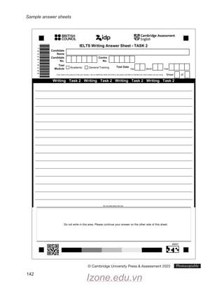 Sample answer sheets
142
Do not write below this line
*
7
8
3
4
4
1
8
2
9
0
*
Writing Task 2 Writing Task 2 Writing Task 2 Writing Task 2
Do not write in this area. Please continue your answer on the other side of this sheet.
Do not write below this line
IELTS Writing Answer Sheet - TASK 2
Candidate
Name
Candidate
No.
Centre
No.
Test
Module
Test Date
Day Month Year
Sheet of
If you need more space to write your answer, use an additional sheet and write in the space provided to indicate how many sheets you are using:
Academic General Training
39507
© Cambridge University Press  Assessment 2022 Photocopiable
Sample answer sheets
Cambridge Assessment
English
•
•BRITISH
•
•COUNCIL
*»
'dp
Izone.edu.vn
 