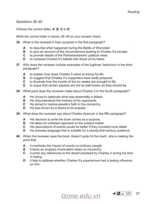 Reading
Questions 36–40
Choose the correct letter, A, B, C or D.
Write the correct letter in boxes 36–40 on your answer sheet.
36 What is the reviewer’s main purpose in the first paragraph?
A to describe what happened during the Battle of Worcester
B to give an account of the circumstances leading to Charles II’s escape
C to provide details of the Parliamentarians’ political views
D to compare Charles II’s beliefs with those of his father
37
	
Why does the reviewer include examples of the fugitives’ behaviour in the third
paragraph?
A to explain how close Charles II came to losing his life
B to suggest that Charles II’s supporters were badly prepared
C to illustrate how the events of the six weeks are brought to life
D to argue that certain aspects are not as well known as they should be
38 What point does the reviewer make about Charles II in the fourth paragraph?
A He chose to celebrate what was essentially a defeat.
B He misunderstood the motives of his opponents.
C He aimed to restore people’s faith in the monarchy.
D He was driven by a desire to be popular.
39 What does the reviewer say about Charles Spencer in the fifth paragraph?
A His decision to write the book comes as a surprise.
B He takes an unbiased approach to the subject matter.
C His descriptions of events would be better if they included more detail.
D He chooses language that is suitable for a twenty-first-century audience.
40
	
When the reviewer says the book ‘doesn’t quite hit the mark’, she is making the
point that
A it overlooks the impact of events on ordinary people.
B it lacks an analysis of prevalent views on monarchy.
C it omits any references to the deceit practised by Charles II during his time
in hiding.
D it fails to address whether Charles II’s experiences had a lasting influence
on him.
p. 120 27
Izone.edu.vn
 