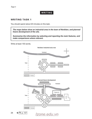 Test 1
WRITING
WRITING TASK 1
You should spend about 20 minutes on this task.
The maps below show an industrial area in the town of Norbiton, and planned
future development of the site.
Summarise the information by selecting and reporting the main features, and
make comparisons where relevant.
Write at least 150 words.
Planned future development
Farmland
= Housing
M
e
d
i
c
a
l
c
e
n
t
r
e
Playground
Town
School
S
h
o
p
s
Norbiton industrial area now
Farmland
= Factory
Town
River
River
River
River
28 p. 127
V////A
V////A
V//////.
'
//////A
V/////A
P
*888
^ B88888
^
-» * Izone.edu.vn
 