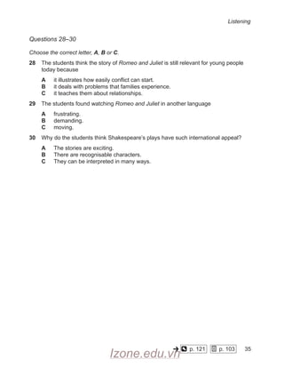 Listening
Questions 28–30
Choose the correct letter, A, B or C.
28 The students think the story of Romeo and Juliet is still relevant for young people
today because
A it illustrates how easily conflict can start.
B it deals with problems that families experience.
C it teaches them about relationships.
29 The students found watching Romeo and Juliet in another language
A frustrating.
B demanding.
C moving.
30 Why do the students think Shakespeare’s plays have such international appeal?
A The stories are exciting.
B There are recognisable characters.
C They can be interpreted in many ways.
p. 121
    
p. 103
    
35
Izone.edu.vn
 