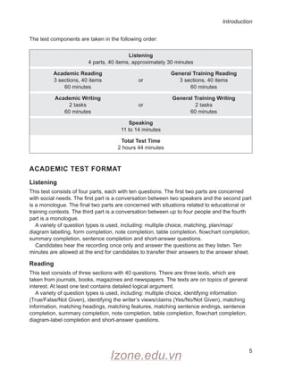 Introduction
5
The test components are taken in the following order:
Listening
4 parts, 40 items, approximately 30 minutes
Academic Reading
3 sections, 40 items
60 minutes
or
General Training Reading
3 sections, 40 items
60 minutes
Academic Writing
2 tasks
60 minutes
or
General Training Writing
2 tasks
60 minutes
Speaking
11 to 14 minutes
Total Test Time
2 hours 44 minutes
ACADEMIC TEST FORMAT
Listening
This test consists of four parts, each with ten questions. The first two parts are concerned
with social needs. The first part is a conversation between two speakers and the second part
is a monologue. The final two parts are concerned with situations related to educational or
training contexts. The third part is a conversation between up to four people and the fourth
part is a monologue.
A variety of question types is used, including: multiple choice, matching, plan/map/
diagram labelling, form completion, note completion, table completion, flowchart completion,
summary completion, sentence completion and short-answer questions.
Candidates hear the recording once only and answer the questions as they listen. Ten
minutes are allowed at the end for candidates to transfer their answers to the answer sheet.
Reading
This test consists of three sections with 40 questions. There are three texts, which are
taken from journals, books, magazines and newspapers. The texts are on topics of general
interest. At least one text contains detailed logical argument.
A variety of question types is used, including: multiple choice, identifying information
(True/False/Not Given), identifying the writer’s views/claims (Yes/No/Not Given), matching
information, matching headings, matching features, matching sentence endings, sentence
completion, summary completion, note completion, table completion, flowchart completion,
diagram-label completion and short-answer questions.
Izone.edu.vn
 