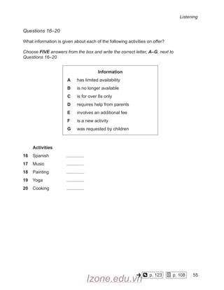 Listening
Questions 16–20
What information is given about each of the following activities on offer?
Choose FIVE answers from the box and write the correct letter, A–G, next to
Questions 16–20.
Information
A has limited availability
B is no longer available
C is for over 8s only
D requires help from parents
E involves an additional fee
F is a new activity
G was requested by children
Activities
16 Spanish
		
17 Music
		
18 Painting
		
19 Yoga
		
20 Cooking
		
p. 123
    
p. 108
    
55
-
Izone.edu.vn
 