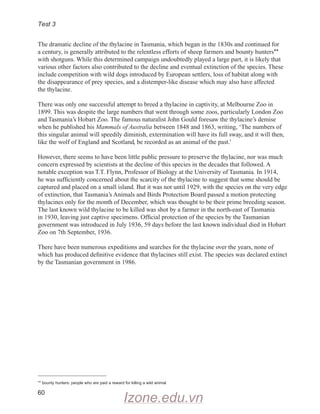 Test 3
60
The dramatic decline of the thylacine in Tasmania, which began in the 1830s and continued for
a century, is generally attributed to the relentless efforts of sheep farmers and bounty hunters**
with shotguns. While this determined campaign undoubtedly played a large part, it is likely that
various other factors also contributed to the decline and eventual extinction of the species. These
include competition with wild dogs introduced by European settlers, loss of habitat along with
the disappearance of prey species, and a distemper-like disease which may also have affected
the thylacine.
There was only one successful attempt to breed a thylacine in captivity, at Melbourne Zoo in
1899. This was despite the large numbers that went through some zoos, particularly London Zoo
and Tasmania’s Hobart Zoo. The famous naturalist John Gould foresaw the thylacine’s demise
when he published his Mammals of Australia between 1848 and 1863, writing, ‘The numbers of
this singular animal will speedily diminish, extermination will have its full sway, and it will then,
like the wolf of England and Scotland, be recorded as an animal of the past.’
However, there seems to have been little public pressure to preserve the thylacine, nor was much
concern expressed by scientists at the decline of this species in the decades that followed. A
notable exception was T.T. Flynn, Professor of Biology at the University of Tasmania. In 1914,
he was sufficiently concerned about the scarcity of the thylacine to suggest that some should be
captured and placed on a small island. But it was not until 1929, with the species on the very edge
of extinction, that Tasmania’s Animals and Birds Protection Board passed a motion protecting
thylacines only for the month of December, which was thought to be their prime breeding season.
The last known wild thylacine to be killed was shot by a farmer in the north-east of Tasmania
in 1930, leaving just captive specimens. Official protection of the species by the Tasmanian
government was introduced in July 1936, 59 days before the last known individual died in Hobart
Zoo on 7th September, 1936.
There have been numerous expeditions and searches for the thylacine over the years, none of
which has produced definitive evidence that thylacines still exist. The species was declared extinct
by the Tasmanian government in 1986.
**

bounty hunters: people who are paid a reward for killing a wild animal
Izone.edu.vn
 