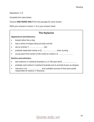 Reading
61
Questions 1–5
Complete the notes below.
Choose ONE WORD ONLY from the passage for each answer.
Write your answers in boxes 1–5 on your answer sheet.
The thylacine
Appearance and behaviour
• looked rather like a dog
• had a series of stripes along its body and tail
• ate an entirely 1 diet
• probably depended mainly on 2 when hunting
• young spent first months of life inside its mother’s 3
Decline and extinction
• last evidence in mainland Australia is a 3,100-year-old 4
• probably went extinct in mainland Australia due to animals known as dingoes
•
	
reduction in 5 and available sources of food were partly
responsible for decline in Tasmania
Izone.edu.vn
 
